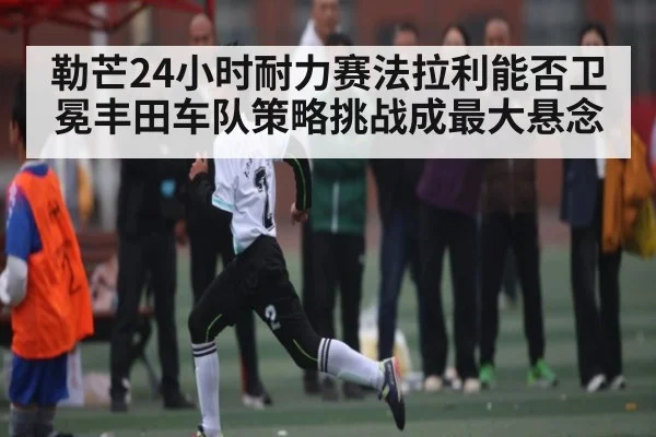 勒芒24小时耐力赛法拉利能否卫冕丰田车队策略挑战成最大悬念