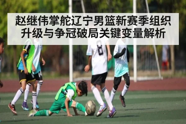 赵继伟掌舵辽宁男篮新赛季组织升级与争冠破局关键变量解析